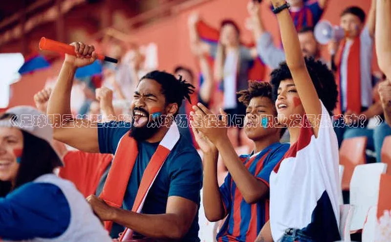 3377体育app官方下载荣信文化《足球明星转型之路：从球场退役到何种职业发展最成功？》