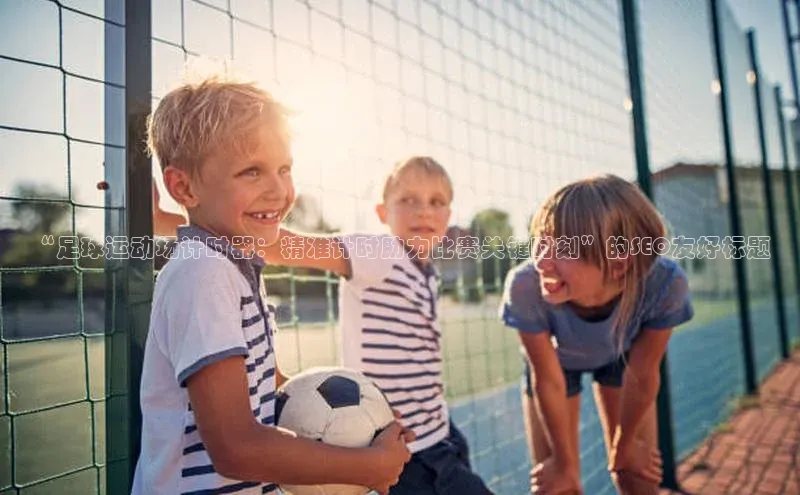 3377体育app官方下载宇信科技“足球运动场计时器：精准计时助力比赛关键时刻”的SEO友好标题