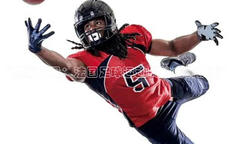 3377体育官网入口网页版光魔科技“揭秘戈里：法国足球运动员的成长故事”