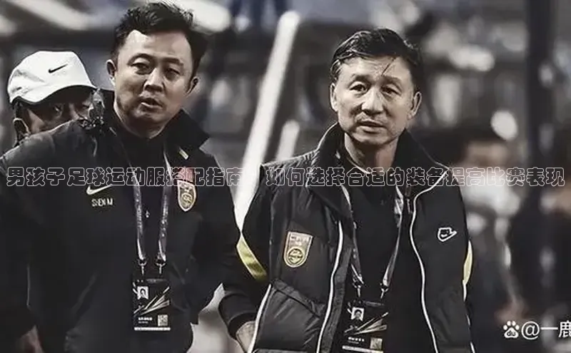 3377体育官网入口网页版诸葛科技男孩子足球运动服搭配指南：如何选择合适的装备提高比赛表现