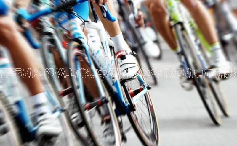 3377体育app官网下载地址字节跳动爱运动：轻松上传赛事图片，让您的活动更加精彩