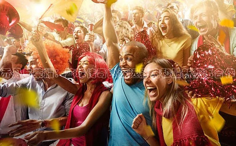 乔丹与荣耀：篮球传奇的深远影响和最新赛事合作